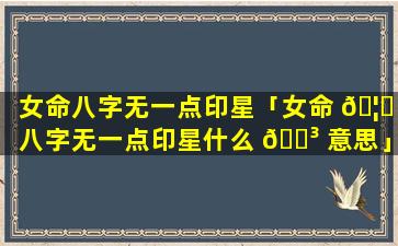 女命八字无一点印星「女命 🦊 八字无一点印星什么 🐳 意思」